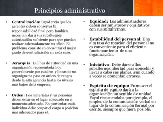 Principios administrativo
• Centralización: Fayol creía que los
gerentes deben conservar la
responsabilidad final pero también
necesitan dar a sus subalternos
autorización suficiente para que puedan
realizar adecuadamente su oficio. El
problema consiste en encontrar el mejor
grado de centralización en cada caso.
• Jerarquía: La línea de autoridad en una
organización representada hoy
generalmente por cuadros y líneas de un
organigrama pasa en orden de rangos
desde la alta gerencia hasta los niveles
mas bajos de la empresa.
• Orden: Los materiales y las personas
deben estar en el lugar adecuado en el
momento adecuado. En particular, cada
individuo debe ocupar el cargo o posición
mas adecuados para él.
• Equidad: Los administradores
deben ser amistosos y equitativos
con sus subalternos.
• Estabilidad del personal: Una
alta tasa de rotación del personal no
es conveniente para el eficiente
funcionamiento de una
organización.
• Iniciativa: Debe darse a los
subalternos libertad para concebir y
llevar a cabo sus planes, aún cuando
a veces se comentan errores.
• Espíritu de equipo: Promover el
espíritu de equipo dará a la
organización un sentido de unidad.
Fayol recomendaba por ejemplo, el
empleo de la comunicación verbal en
lugar de la comunicación formal por
escrito, siempre que fuera posible.
 