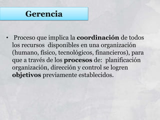• Proceso que implica la coordinación de todos
los recursos disponibles en una organización
(humano, físico, tecnológicos, financieros), para
que a través de los procesos de: planificación
organización, dirección y control se logren
objetivos previamente establecidos.
Gerencia
 
