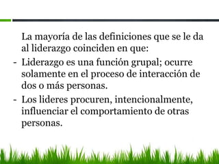 La mayoría de las definiciones que se le da
al liderazgo coinciden en que:
- Liderazgo es una función grupal; ocurre
solamente en el proceso de interacción de
dos o más personas.
- Los lideres procuren, intencionalmente,
influenciar el comportamiento de otras
personas.
 