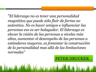 PETER DRUCKER
“El liderazgo no es tener una personalidad
magnética que puede sólo fluir de forma no
autentica. No es hacer amigos e influenciar las
personas eso es ser halagador. El liderazgo es
elevar la visión de las personas a niveles más
altos, aumentar el desempeño de las personas a
estándares mayores, es fomentar la construcción
de la personalidad mas allá de las limitaciones
normales”
 