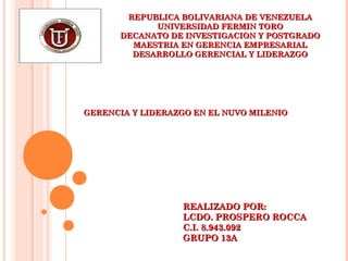 REPUBLICA BOLIVARIANA DE VENEZUELAREPUBLICA BOLIVARIANA DE VENEZUELA
UNIVERSIDAD FERMIN TOROUNIVERSIDAD FERMIN TORO
DECANATO DE INVESTIGACION Y POSTGRADODECANATO DE INVESTIGACION Y POSTGRADO
MAESTRIA EN GERENCIA EMPRESARIALMAESTRIA EN GERENCIA EMPRESARIAL
DESARROLLO GERENCIAL Y LIDERAZGODESARROLLO GERENCIAL Y LIDERAZGO
GERENCIA Y LIDERAZGO EN EL NUVO MILENIOGERENCIA Y LIDERAZGO EN EL NUVO MILENIO
REALIZADO POR:REALIZADO POR:
LCDO. PROSPERO ROCCALCDO. PROSPERO ROCCA
C.I. 8.943.092C.I. 8.943.092
GRUPO 13AGRUPO 13A
 