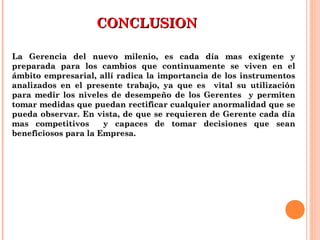 CONCLUSIONCONCLUSION
La Gerencia del nuevo milenio, es cada día mas exigente yLa Gerencia del nuevo milenio, es cada día mas exigente y
preparada para los cambios que continuamente se viven en elpreparada para los cambios que continuamente se viven en el
ámbito empresarial, allí radica la importancia de los instrumentosámbito empresarial, allí radica la importancia de los instrumentos
analizados en el presente trabajo, ya que es vital su utilizaciónanalizados en el presente trabajo, ya que es vital su utilización
para medir los niveles de desempeño de los Gerentes y permitenpara medir los niveles de desempeño de los Gerentes y permiten
tomar medidas que puedan rectificar cualquier anormalidad que setomar medidas que puedan rectificar cualquier anormalidad que se
pueda observar. En vista, de que se requieren de Gerente cada díapueda observar. En vista, de que se requieren de Gerente cada día
mas competitivos y capaces de tomar decisiones que seanmas competitivos y capaces de tomar decisiones que sean
beneficiosos para la Empresa.beneficiosos para la Empresa.
 
