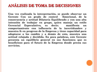 ANÁLISIS DE TOMA DE DECISIONESANÁLISIS DE TOMA DE DECISIONES
Una vez realizada la interpretación, se puede observar unUna vez realizada la interpretación, se puede observar un
Gerente Con un grado de control Emocional, de laGerente Con un grado de control Emocional, de la
consecuencia y actitud Dilatoria Equilibrado y con una altaconsecuencia y actitud Dilatoria Equilibrado y con una alta
intensión de trabajar en grupo, quien maneja un estilointensión de trabajar en grupo, quien maneja un estilo
Gerencial Especulativo, es decir; manifiesta unGerencial Especulativo, es decir; manifiesta un
comportamiento con influencia de la incertidumbre ycomportamiento con influencia de la incertidumbre y
muestra fe en progreso de la Empresa y tiene capacidad paramuestra fe en progreso de la Empresa y tiene capacidad para
adaptarse a los cambio y a demás de esto, muestra unaadaptarse a los cambio y a demás de esto, muestra una
actitud relajada y decidida. En poca palabras, este Gerenteactitud relajada y decidida. En poca palabras, este Gerente
presenta un equilibrio general en sus funciones; que espresenta un equilibrio general en sus funciones; que es
beneficioso para el futuro de la Empresa donde presta susbeneficioso para el futuro de la Empresa donde presta sus
servicios.servicios.
 