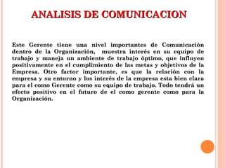 ANALISIS DE COMUNICACIONANALISIS DE COMUNICACION
Este Gerente tiene una nivel importantes de ComunicaciónEste Gerente tiene una nivel importantes de Comunicación
dentro de la Organización, muestra interés en su equipo dedentro de la Organización, muestra interés en su equipo de
trabajo y maneja un ambiente de trabajo óptimo, que influyentrabajo y maneja un ambiente de trabajo óptimo, que influyen
positivamente en el cumplimiento de las metas y objetivos de lapositivamente en el cumplimiento de las metas y objetivos de la
Empresa. Otro factor importante, es que la relación con laEmpresa. Otro factor importante, es que la relación con la
empresa y su entorno y los interés de la empresa esta bien claraempresa y su entorno y los interés de la empresa esta bien clara
para el como Gerente como su equipo de trabajo. Todo tendrá unpara el como Gerente como su equipo de trabajo. Todo tendrá un
efecto positivo en el futuro de el como gerente como para laefecto positivo en el futuro de el como gerente como para la
Organización.Organización.
 