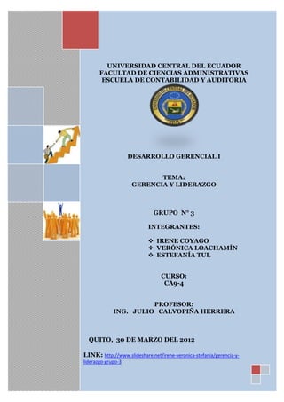 UNIVERSIDAD CENTRAL DEL ECUADOR
       FACULTAD DE CIENCIAS ADMINISTRATIVAS
        ESCUELA DE CONTABILIDAD Y AUDITORIA




                    DESARROLLO GERENCIAL I


                            TEMA:
                     GERENCIA Y LIDERAZGO



                              GRUPO N° 3

                           INTEGRANTES:

                            IRENE COYAGO
                            VERÓNICA LOACHAMÍN
                            ESTEFANÍA TUL


                                 CURSO:
                                  CA9-4


                       PROFESOR:
             ING. JULIO CALVOPIÑA HERRERA



  QUITO, 30 DE MARZO DEL 2012

LINK: http://www.slideshare.net/irene-veronica-stefania/gerencia-y-
liderazgo-grupo-3
 