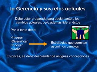 La Gerencia y sus retos actuales Debe estar preparada para adelantarse a los cambios actuales, pero además liderar éstos Por lo tanto debe: Integrar Diversificar Innovar Crear Estrategias que permitan  asumir los cambios Entonces, se debe desprender de antiguas concepciones 