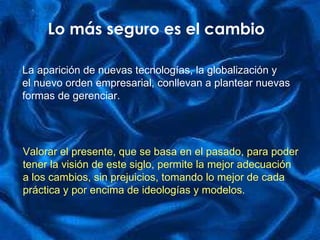 Lo más seguro es el cambio La aparición de nuevas tecnologías, la globalización y  el nuevo orden empresarial, conllevan a plantear nuevas formas de gerenciar. Valorar el presente, que se basa en el pasado, para poder  tener la visión de este siglo, permite la mejor adecuación a los cambios, sin prejuicios, tomando lo mejor de cada práctica y por encima de ideologías y modelos.  