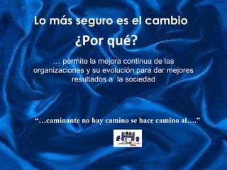 Lo más seguro es el cambio “… caminante no hay camino se hace camino al….” ¿Por qué? …  permite la mejora continua de las organizaciones y su evolución para dar mejores resultados a  la sociedad 