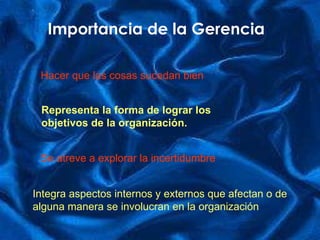 Importancia de la Gerencia Hacer que las cosas sucedan bien Representa la forma de lograr los objetivos de la organización. Se atreve a explorar la incertidumbre Integra aspectos internos y externos que afectan o de  alguna manera   se involucran en la organización 