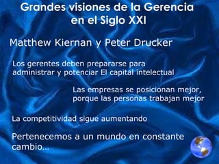 Grandes visiones de la Gerencia  en el Siglo XXI Los gerentes deben prepararse para  administrar y potenciar El capital int electual Las empresas se posicionan mejor,  porque las personas trabajan mejor   La competitividad sigue aumentando   Pertenecemos a un mundo en constante cambio… Matthew Kiernan y Peter Drucker 