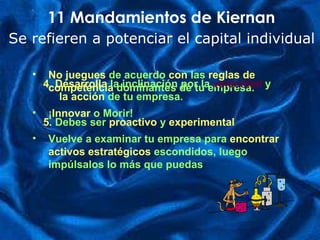 No juegues  de acuerdo  con   las   reglas de competencia   dominantes de tu empresa. ¡ Innovar   o Morir! Vuelve a examinar tu empresa para  encontrar   activos estratégicos  escondidos, luego impúlsalos lo más que puedas 11 Mandamientos de Kiernan Se refieren a potenciar el capital individual 4. Desarrolla   la inclinación por la   velocidad  y  la acción  de tu empresa. 5.  Debes ser   proactivo   y  experimental 