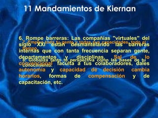 7. Emplea toda tu gente y todas sus capacidades, todo el tiempo.   8. Globaliza tanto tu perspectiva como las bases de tu conocimiento. 11 Mandamientos de Kiernan 6.   Rompe barreras: Las compañías "virtuales" del siglo XXI están desmantelando las barreras internas que con tanta frecuencia separan gente, departamentos y disciplinas.  Sal de lo convencional ,  faculta  a tus colaboradores, dales  autonomía   y  capacidad de   decisión ,  cambia horarios , formas de  compensación   y de capacitación, etc. 