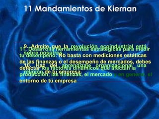 9. Admite que la   revolución ecoindustrial está sobre nosotros. 10. Ha z  del  aprendizaje organizacional una religión  de tu empresa. 11 Mandamientos de Kiernan 11. Desarrolla herramientas estratégicas para medir tu desempeño:   No basta con mediciones estáticas de las finanzas o el desempeño de mercados, debes detectar  los factores dinámicos que afectan la producción, las finanzas, el mercado  y en general, el  entorno de tú  em presa . 