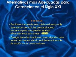 Alternativas mas Adecuadas para Gerenciar en el Siglo XXI FACILITAR Facilita el trabajo de sus colaboradores y m á s que ejercer control, les presta el apoyo necesario para que puedan realizar eficientemente sus tareas.   ·           Delega, tanto las funciones como el poder para tomar decisiones, dando suficiente autonom í a de acci ó n a sus colaboradores 