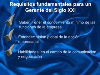 Requisitos fundamentales para un Gerente del Siglo XXI ü Saber: Tener el  conocimiento  mínimo de las  funciones de la empresa ü Entender: visión global de la acción  empresarial ü Habilidades :  en el campo de la comunicación  y negociación 