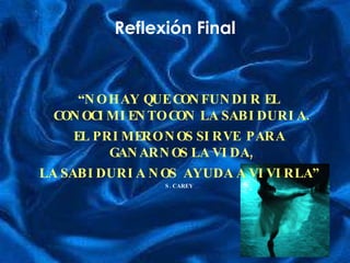 Reflexión Final “ NO HAY QUE CONFUNDIR EL CONOCIMIENTO CON LA SABIDURIA.  EL PRIMERO NOS SIRVE  PARA GANARNOS LA VIDA,  LA SABIDURIA NOS  AYUDA A VIVIRLA” S. CAREY 