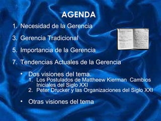 AGENDA Necesidad de la Gerencia Gerencia Tradicional Importancia de la Gerencia Tendencias Actuales de la Gerencia Dos visiones del tema. Los Postulados de Mattheew Kierman  Cambios Iniciales del Siglo XXI Peter Drucker y las Organizaciones del Siglo XXI Otras visiones del tema 