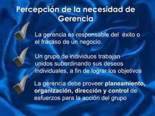 P ercepción de la necesidad de Gerencia ü ü ü La gerencia es responsable del  éxito o el fracaso de un negocio.   Un grupo de individuos  trabaja n unidos subordina ndo  sus deseos  i ndividuales ,  a fin de lograr  los  objetivo s   L a gerencia debe proveer  planeamiento ,  organización, d irección  y control   de  esfuerzos para la acción del grupo   