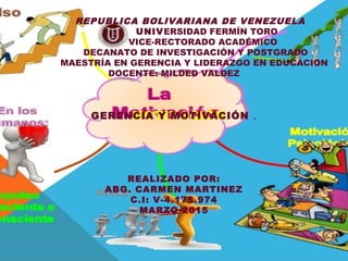 MOTIVACIÓN
REPUBLICA BOLIVARIANA DE VENEZUELA
UNIVERSIDAD FERMÍN TORO
VICE-RECTORADO ACADÉMICO
DECANATO DE INVESTIGACIÓN Y POSTGRADO
MAESTRÍA EN GERENCIA Y LIDERAZGO EN EDUCACION
DOCENTE: MILDED VALDEZ
GERENCIA Y MOTIVACIÓN .
REALIZADO POR:
ABG. CARMEN MARTINEZ
C.I: V-4.175.974
MARZO 2015
 
