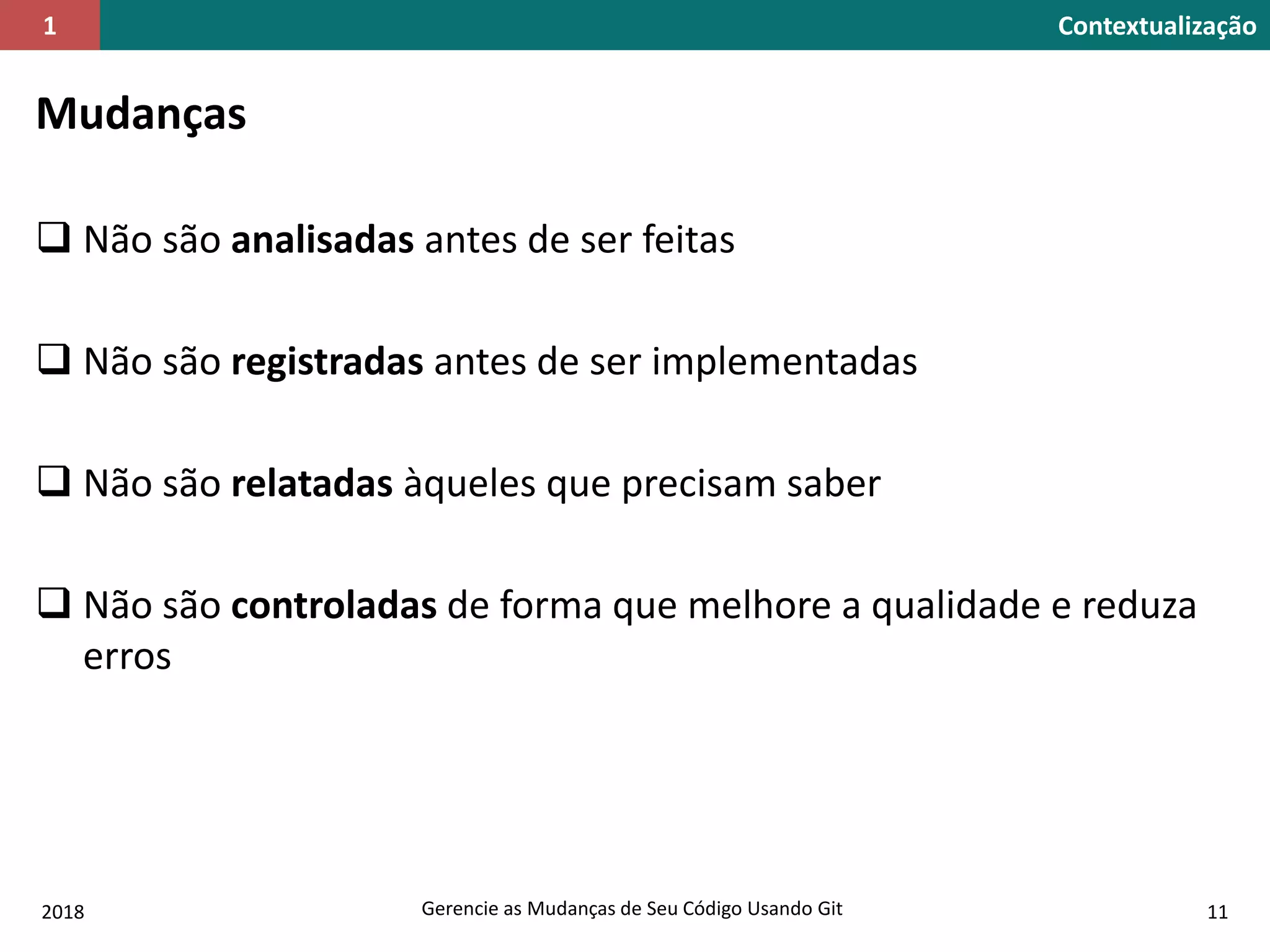 2018 Gerencie as Mudanças de Seu Código Usando Git 11
Contextualização1
Mudanças
 Não são analisadas antes de ser feitas
 Não são registradas antes de ser implementadas
 Não são relatadas àqueles que precisam saber
 Não são controladas de forma que melhore a qualidade e reduza
erros
 