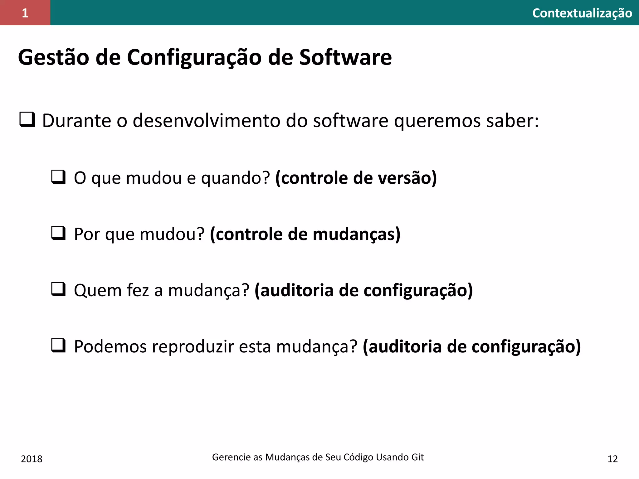 2018 Gerencie as Mudanças de Seu Código Usando Git 12
Contextualização1
Gestão de Configuração de Software
 Durante o desenvolvimento do software queremos saber:
 O que mudou e quando? (controle de versão)
 Por que mudou? (controle de mudanças)
 Quem fez a mudança? (auditoria de configuração)
 Podemos reproduzir esta mudança? (auditoria de configuração)
 