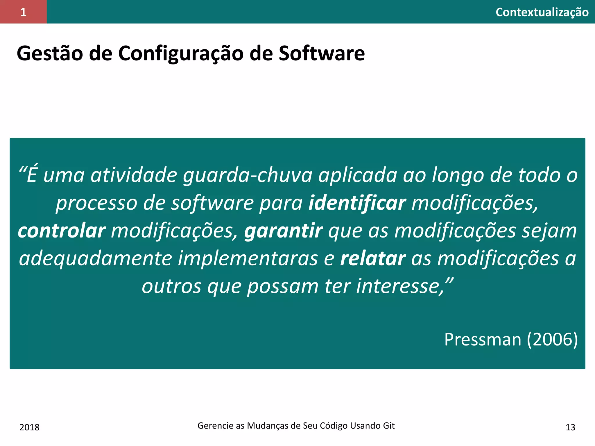 2018 Gerencie as Mudanças de Seu Código Usando Git 13
Contextualização1
Gestão de Configuração de Software
“É uma atividade guarda-chuva aplicada ao longo de todo o
processo de software para identificar modificações,
controlar modificações, garantir que as modificações sejam
adequadamente implementaras e relatar as modificações a
outros que possam ter interesse,”
Pressman (2006)
 