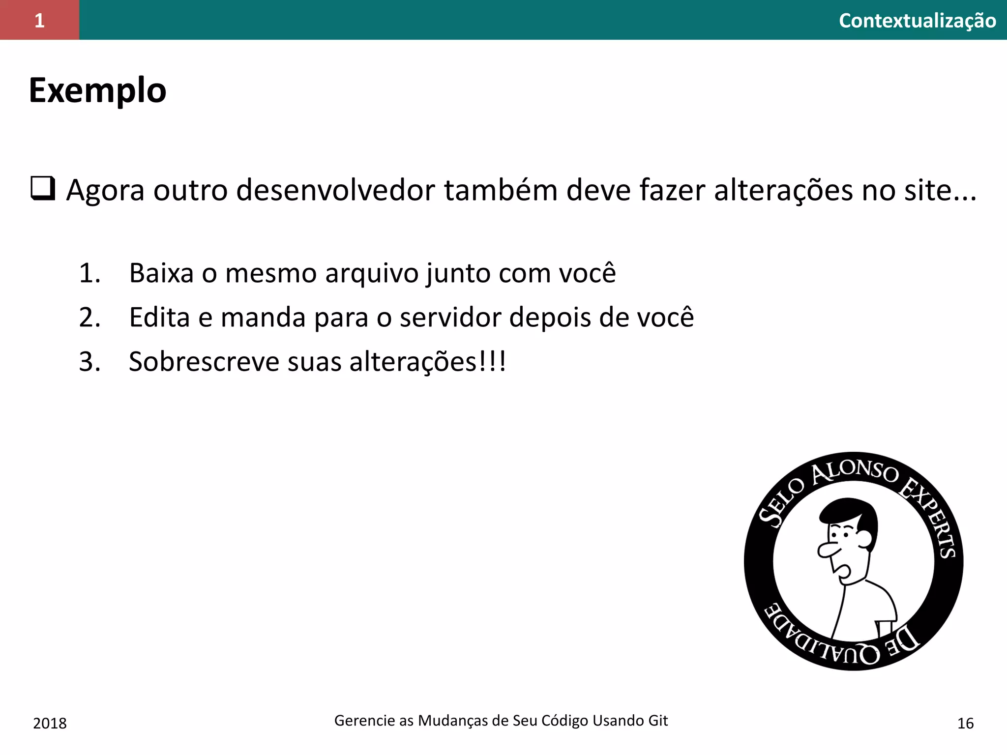 2018 Gerencie as Mudanças de Seu Código Usando Git 16
Contextualização1
Exemplo
 Agora outro desenvolvedor também deve fazer alterações no site...
1. Baixa o mesmo arquivo junto com você
2. Edita e manda para o servidor depois de você
3. Sobrescreve suas alterações!!!
 