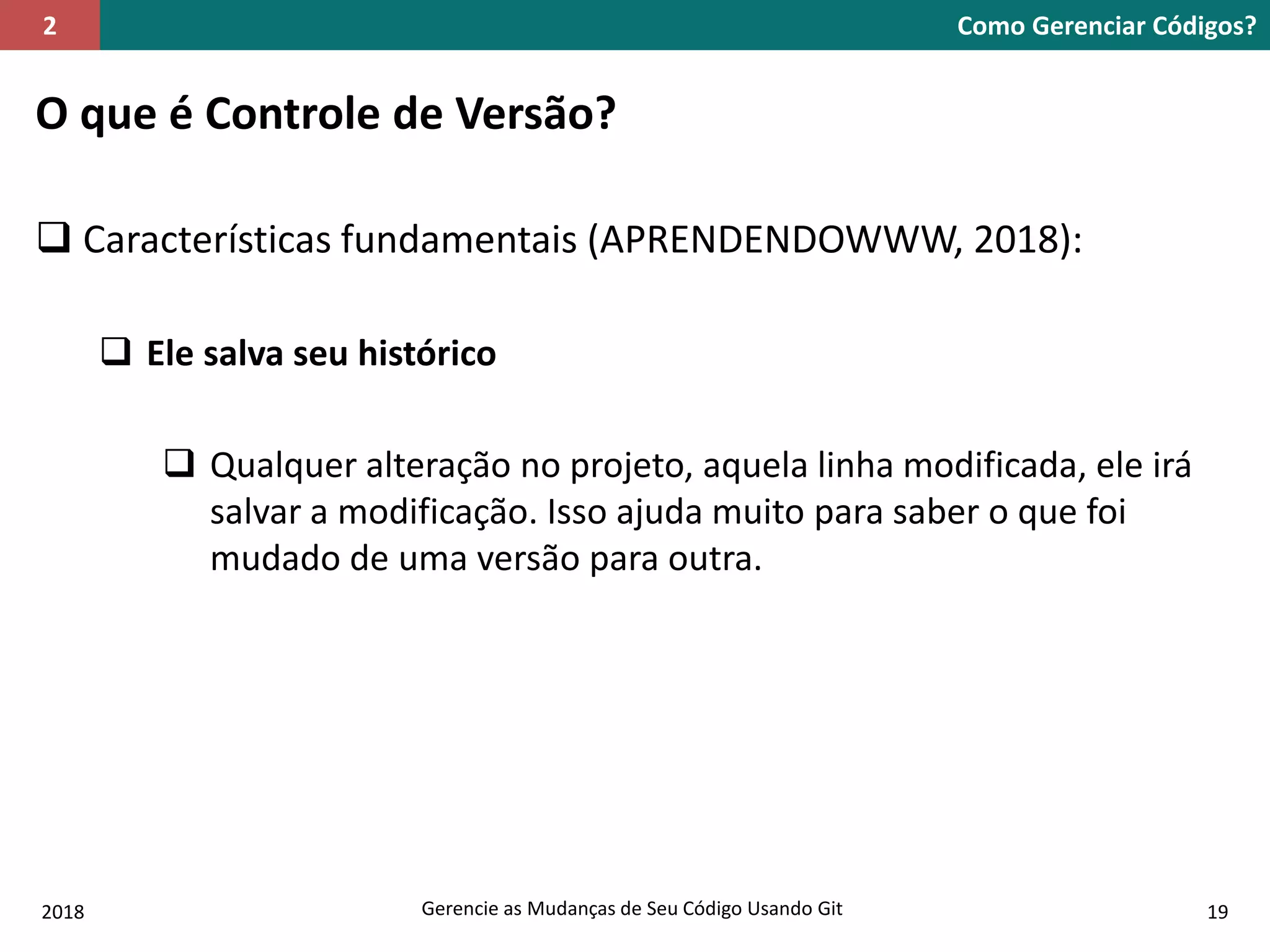 2018 Gerencie as Mudanças de Seu Código Usando Git 19
O que é Controle de Versão?
 Características fundamentais (APRENDENDOWWW, 2018):
 Ele salva seu histórico
 Qualquer alteração no projeto, aquela linha modificada, ele irá
salvar a modificação. Isso ajuda muito para saber o que foi
mudado de uma versão para outra.
Como Gerenciar Códigos?2
 