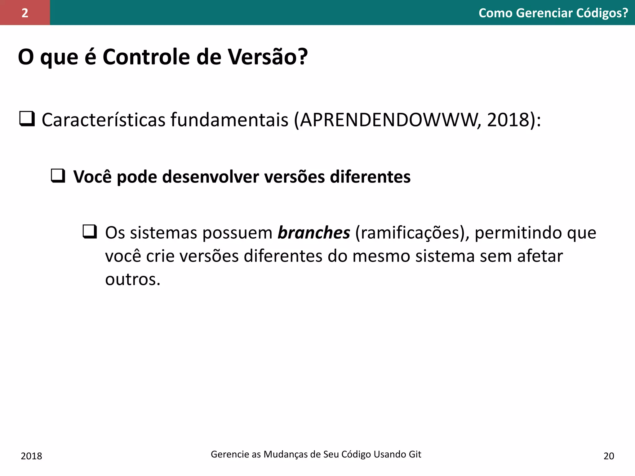 2018 Gerencie as Mudanças de Seu Código Usando Git 20
O que é Controle de Versão?
 Características fundamentais (APRENDENDOWWW, 2018):
 Você pode desenvolver versões diferentes
 Os sistemas possuem branches (ramificações), permitindo que
você crie versões diferentes do mesmo sistema sem afetar
outros.
Como Gerenciar Códigos?2
 