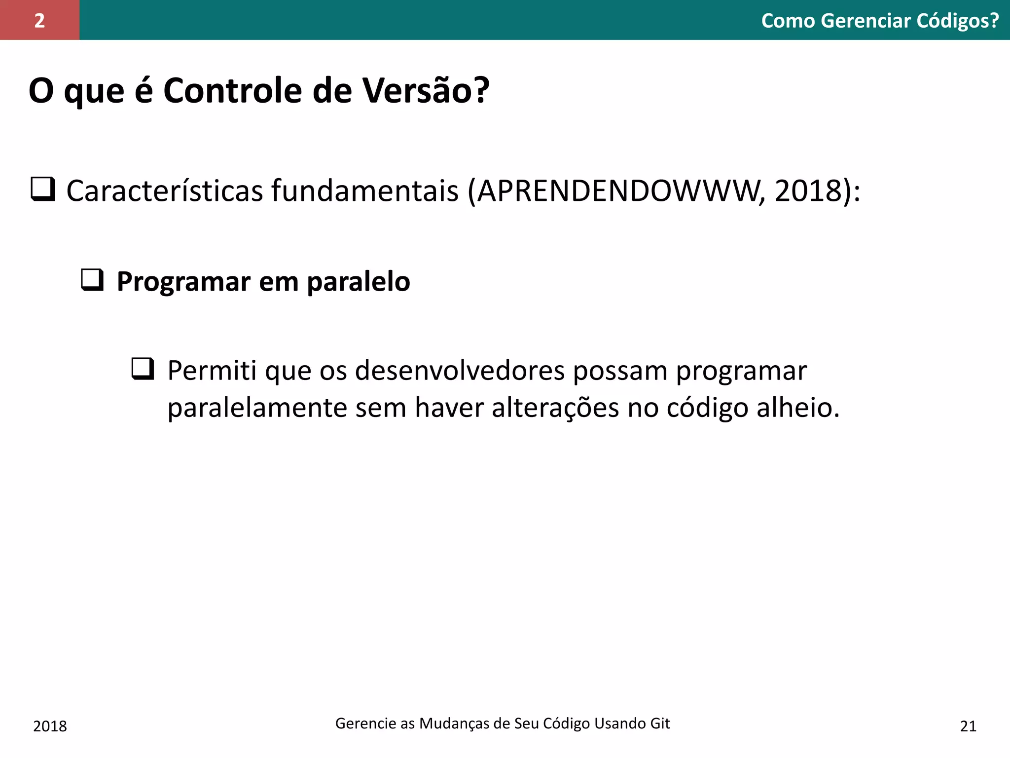 2018 Gerencie as Mudanças de Seu Código Usando Git 21
O que é Controle de Versão?
 Características fundamentais (APRENDENDOWWW, 2018):
 Programar em paralelo
 Permiti que os desenvolvedores possam programar
paralelamente sem haver alterações no código alheio.
Como Gerenciar Códigos?2
 