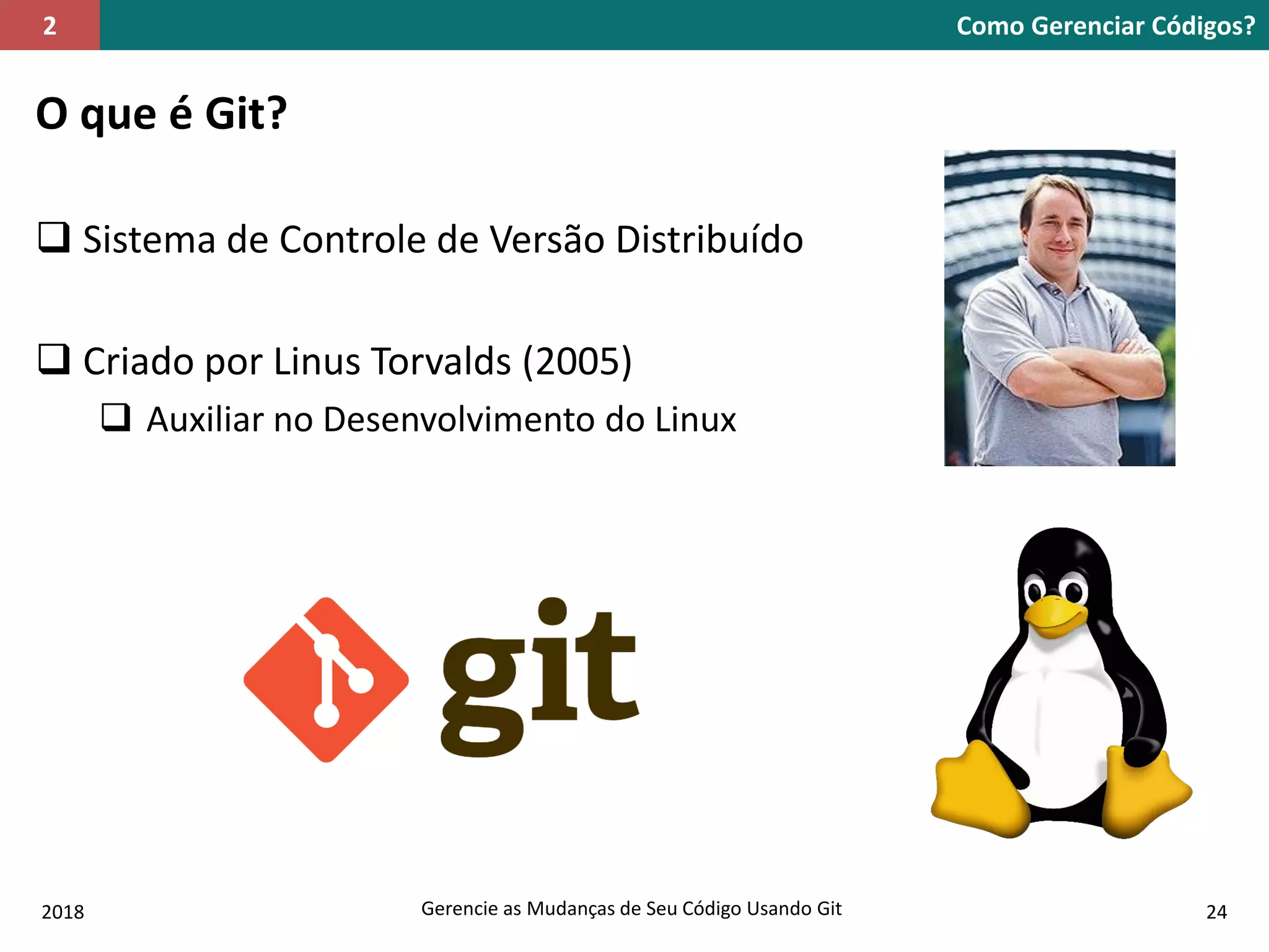 2018 Gerencie as Mudanças de Seu Código Usando Git 24
O que é Git?
 Sistema de Controle de Versão Distribuído
 Criado por Linus Torvalds (2005)
 Auxiliar no Desenvolvimento do Linux
Como Gerenciar Códigos?2
 