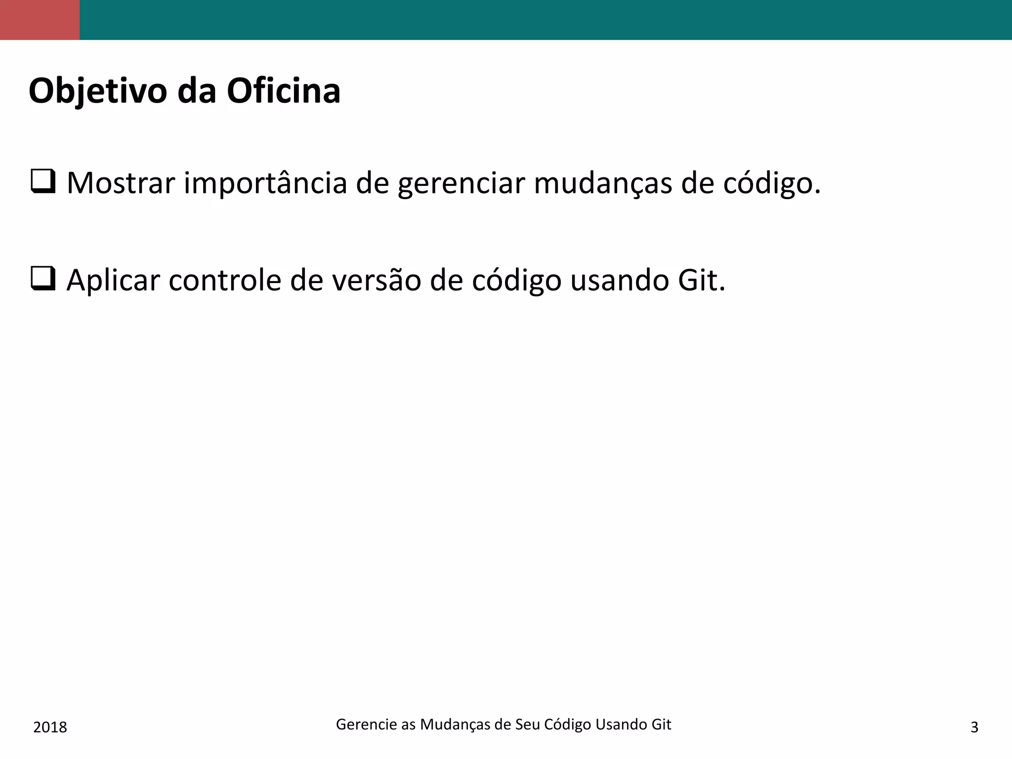 2018 Gerencie as Mudanças de Seu Código Usando Git 3
Objetivo da Oficina
 Mostrar importância de gerenciar mudanças de código.
 Aplicar controle de versão de código usando Git.
 