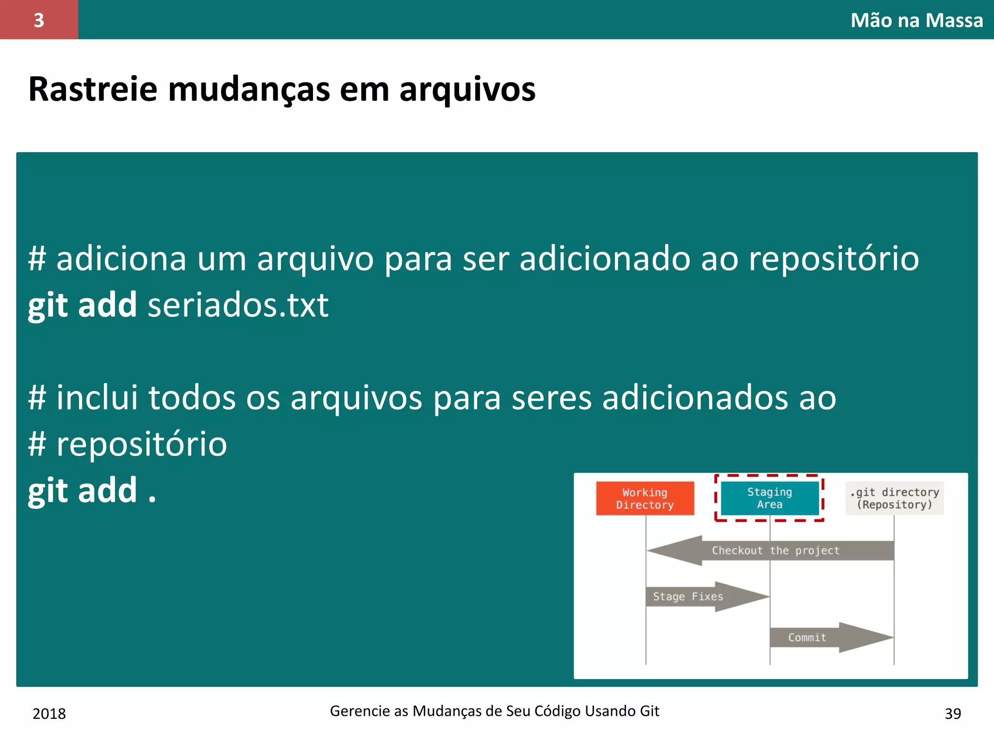 2018 Gerencie as Mudanças de Seu Código Usando Git 39
Mão na Massa3
Rastreie mudanças em arquivos
# adiciona um arquivo para ser adicionado ao repositório
git add seriados.txt
# inclui todos os arquivos para seres adicionados ao
# repositório
git add .
 