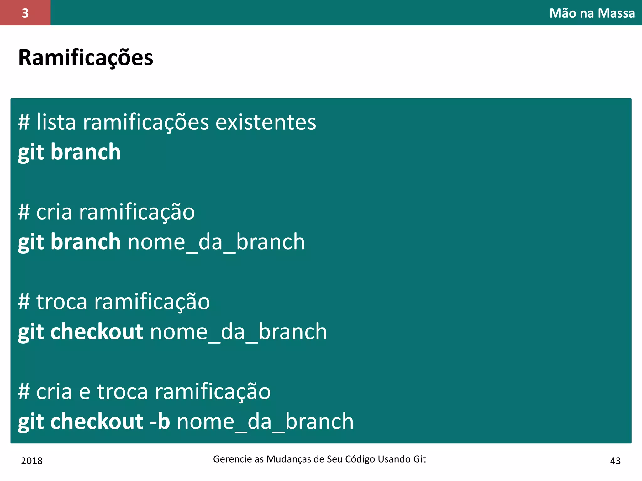 2018 Gerencie as Mudanças de Seu Código Usando Git 43
Mão na Massa3
Ramificações
# lista ramificações existentes
git branch
# cria ramificação
git branch nome_da_branch
# troca ramificação
git checkout nome_da_branch
# cria e troca ramificação
git checkout -b nome_da_branch
 