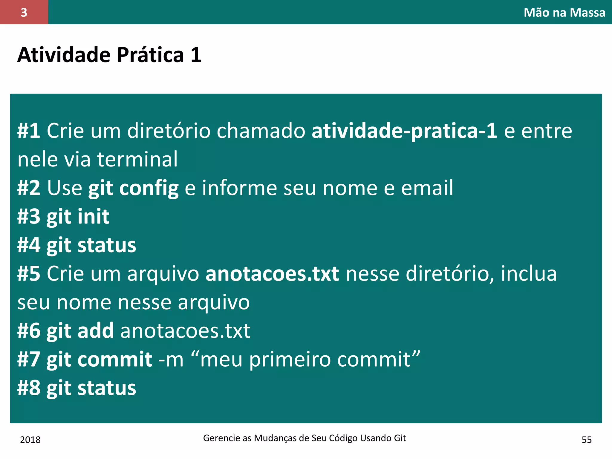 2018 Gerencie as Mudanças de Seu Código Usando Git 55
Mão na Massa3
Atividade Prática 1
#1 Crie um diretório chamado atividade-pratica-1 e entre
nele via terminal
#2 Use git config e informe seu nome e email
#3 git init
#4 git status
#5 Crie um arquivo anotacoes.txt nesse diretório, inclua
seu nome nesse arquivo
#6 git add anotacoes.txt
#7 git commit -m “meu primeiro commit”
#8 git status
 