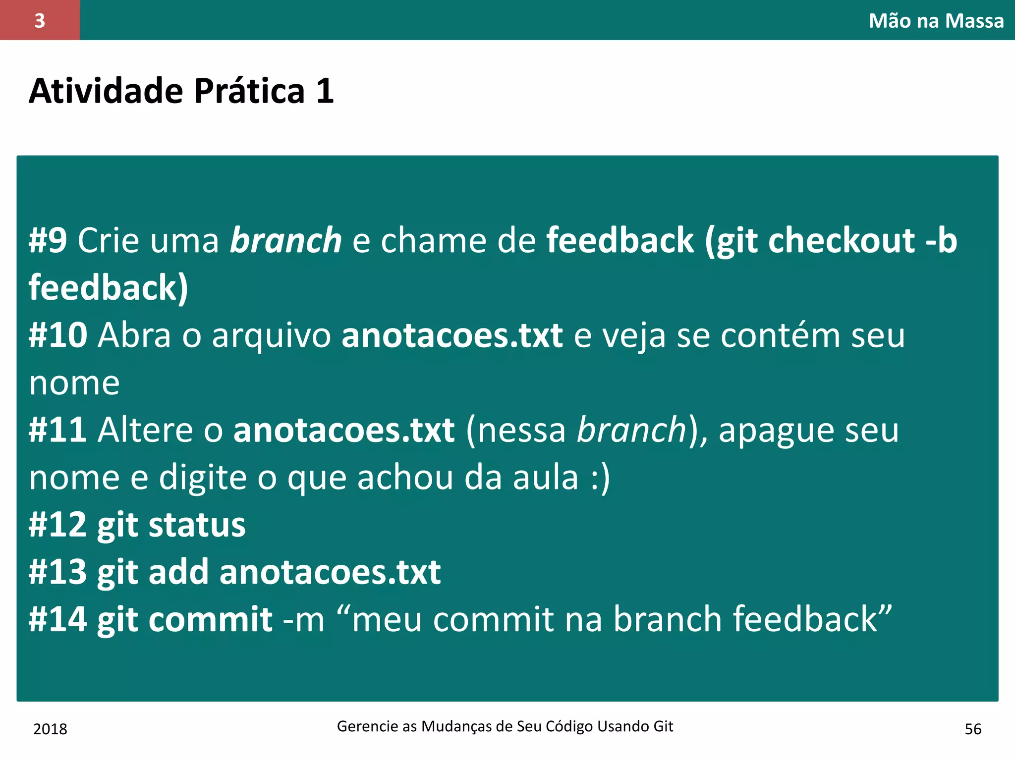 2018 Gerencie as Mudanças de Seu Código Usando Git 56
Mão na Massa3
Atividade Prática 1
#9 Crie uma branch e chame de feedback (git checkout -b
feedback)
#10 Abra o arquivo anotacoes.txt e veja se contém seu
nome
#11 Altere o anotacoes.txt (nessa branch), apague seu
nome e digite o que achou da aula :)
#12 git status
#13 git add anotacoes.txt
#14 git commit -m “meu commit na branch feedback”
 