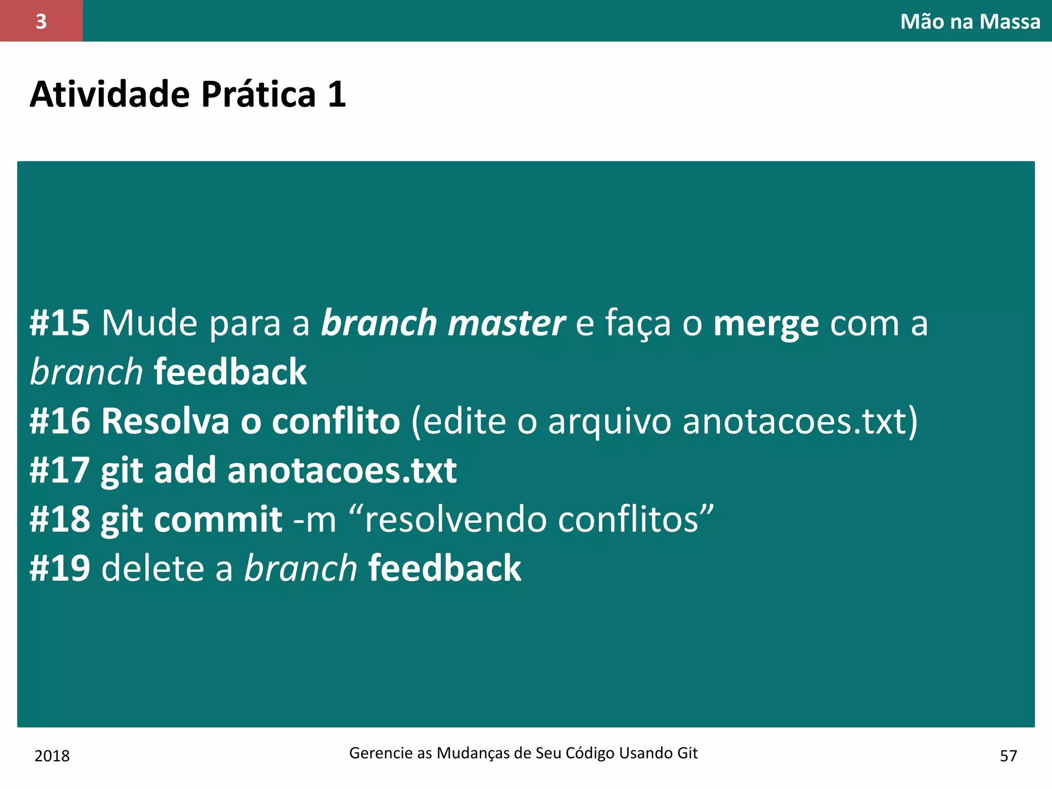 2018 Gerencie as Mudanças de Seu Código Usando Git 57
Mão na Massa3
Atividade Prática 1
#15 Mude para a branch master e faça o merge com a
branch feedback
#16 Resolva o conflito (edite o arquivo anotacoes.txt)
#17 git add anotacoes.txt
#18 git commit -m “resolvendo conflitos”
#19 delete a branch feedback
 