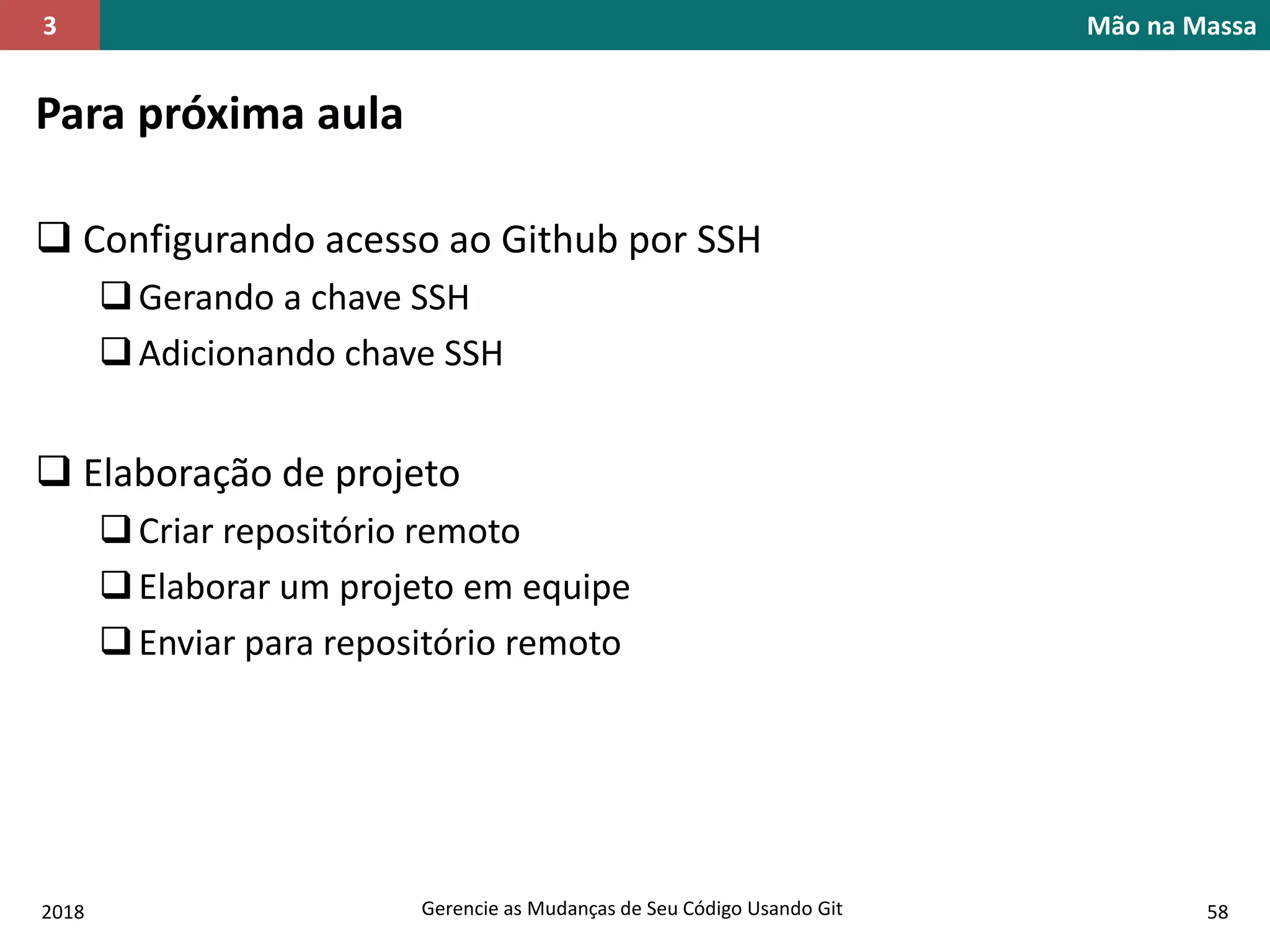 2018 Gerencie as Mudanças de Seu Código Usando Git 58
Mão na Massa3
Para próxima aula
 Configurando acesso ao Github por SSH
Gerando a chave SSH
Adicionando chave SSH
 Elaboração de projeto
Criar repositório remoto
Elaborar um projeto em equipe
Enviar para repositório remoto
 