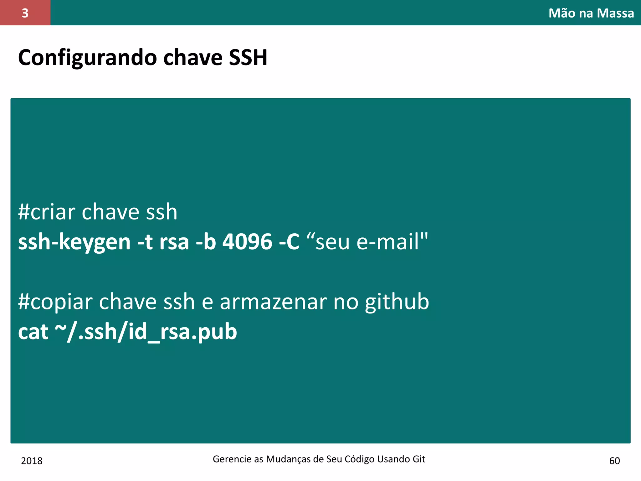 2018 Gerencie as Mudanças de Seu Código Usando Git 60
Mão na Massa3
Configurando chave SSH
#criar chave ssh
ssh-keygen -t rsa -b 4096 -C “seu e-mail"
#copiar chave ssh e armazenar no github
cat ~/.ssh/id_rsa.pub
 