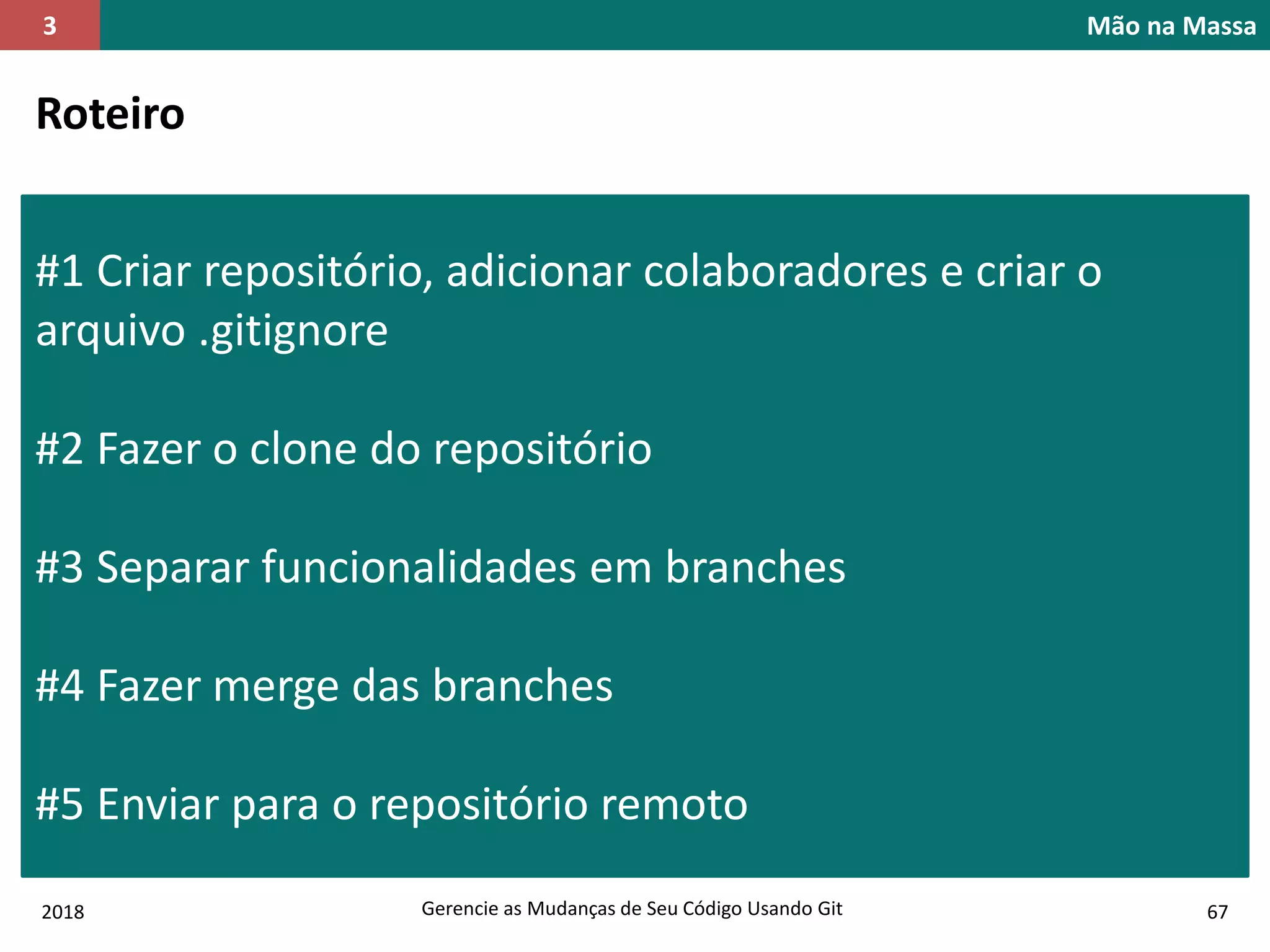 2018 Gerencie as Mudanças de Seu Código Usando Git 67
Mão na Massa3
Roteiro
#1 Criar repositório, adicionar colaboradores e criar o
arquivo .gitignore
#2 Fazer o clone do repositório
#3 Separar funcionalidades em branches
#4 Fazer merge das branches
#5 Enviar para o repositório remoto
 