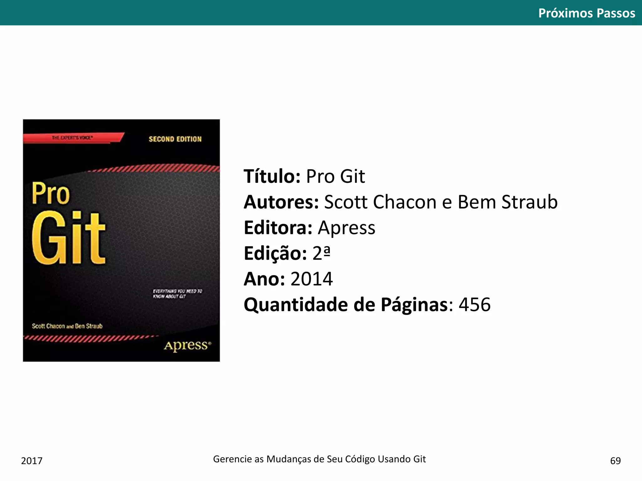 2017 Gerencie as Mudanças de Seu Código Usando Git 69
Próximos Passos
Título: Pro Git
Autores: Scott Chacon e Bem Straub
Editora: Apress
Edição: 2ª
Ano: 2014
Quantidade de Páginas: 456
 