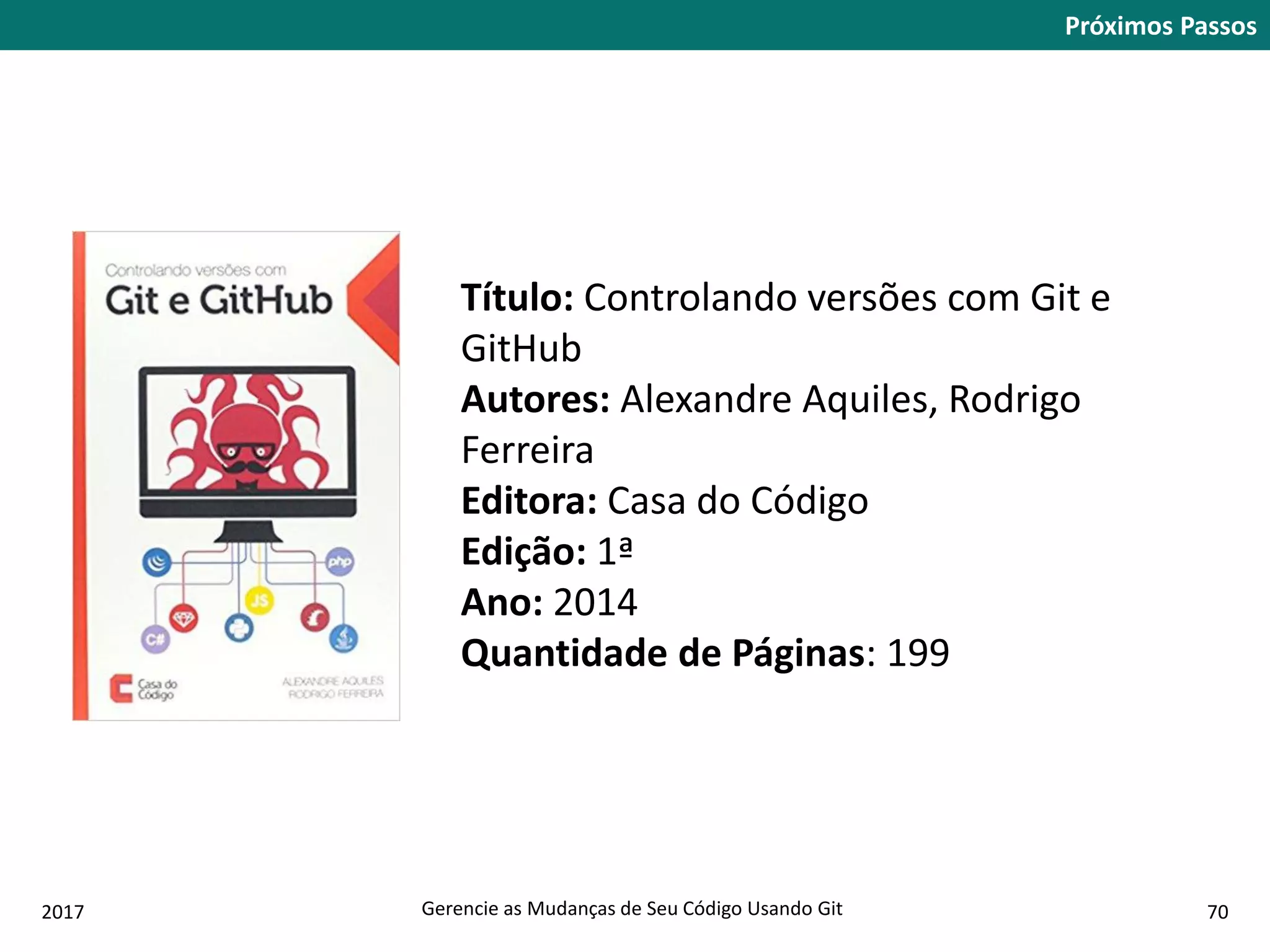 2017 Gerencie as Mudanças de Seu Código Usando Git 70
Próximos Passos
Título: Controlando versões com Git e
GitHub
Autores: Alexandre Aquiles, Rodrigo
Ferreira
Editora: Casa do Código
Edição: 1ª
Ano: 2014
Quantidade de Páginas: 199
 