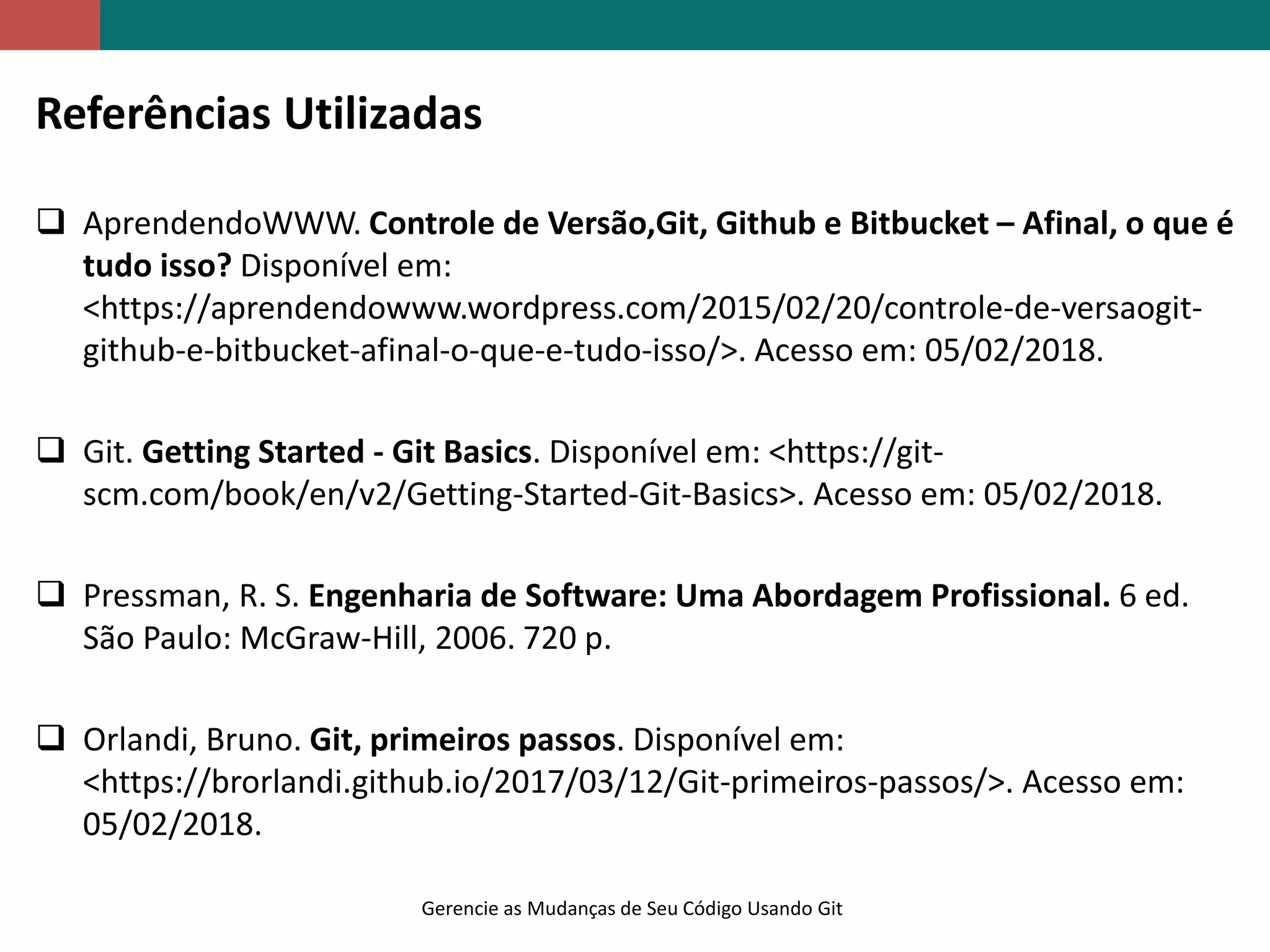 Gerencie as Mudanças de Seu Código Usando Git
Referências Utilizadas
 AprendendoWWW. Controle de Versão,Git, Github e Bitbucket – Afinal, o que é
tudo isso? Disponível em:
<https://aprendendowww.wordpress.com/2015/02/20/controle-de-versaogit-
github-e-bitbucket-afinal-o-que-e-tudo-isso/>. Acesso em: 05/02/2018.
 Git. Getting Started - Git Basics. Disponível em: <https://git-
scm.com/book/en/v2/Getting-Started-Git-Basics>. Acesso em: 05/02/2018.
 Pressman, R. S. Engenharia de Software: Uma Abordagem Profissional. 6 ed.
São Paulo: McGraw-Hill, 2006. 720 p.
 Orlandi, Bruno. Git, primeiros passos. Disponível em:
<https://brorlandi.github.io/2017/03/12/Git-primeiros-passos/>. Acesso em:
05/02/2018.
 