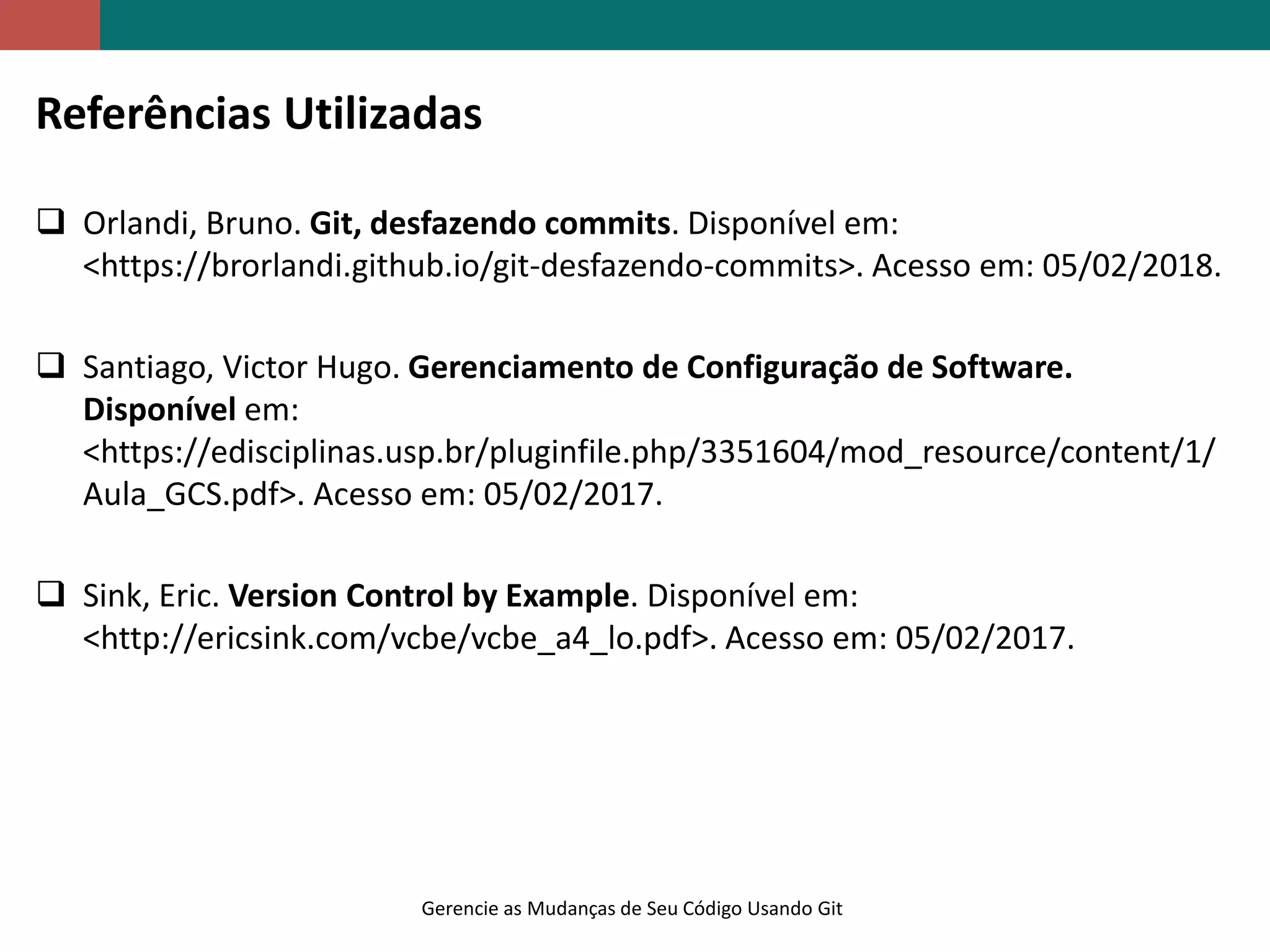 Gerencie as Mudanças de Seu Código Usando Git
Referências Utilizadas
 Orlandi, Bruno. Git, desfazendo commits. Disponível em:
<https://brorlandi.github.io/git-desfazendo-commits>. Acesso em: 05/02/2018.
 Santiago, Victor Hugo. Gerenciamento de Configuração de Software.
Disponível em:
<https://edisciplinas.usp.br/pluginfile.php/3351604/mod_resource/content/1/
Aula_GCS.pdf>. Acesso em: 05/02/2017.
 Sink, Eric. Version Control by Example. Disponível em:
<http://ericsink.com/vcbe/vcbe_a4_lo.pdf>. Acesso em: 05/02/2017.
 
