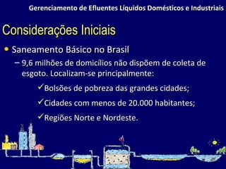 Gerenciamento de Efluentes Líquidos Domésticos e Industriais Saneamento Básico no Brasil 9,6 milhões de domicílios não dispõem de coleta de esgoto. Localizam-se principalmente: Bolsões de pobreza das grandes cidades; Cidades com menos de 20.000 habitantes; Regiões Norte e Nordeste. Considerações Iniciais 