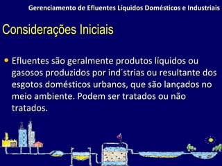 Gerenciamento de Efluentes Líquidos Domésticos e Industriais Efluentes são geralmente produtos líquidos ou gasosos produzidos por indústrias ou resultante dos esgotos domésticos urbanos, que são lançados no meio ambiente. Podem ser tratados ou não tratados.  Considerações Iniciais 