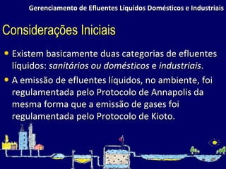 Gerenciamento de Efluentes Líquidos Domésticos e Industriais Existem basicamente duas categorias de efluentes líquidos:  sanitários ou domésticos  e  industriais . A emissão de efluentes líquidos, no ambiente, foi regulamentada pelo Protocolo de Annapolis da mesma forma que a emissão de gases foi regulamentada pelo Protocolo de Kioto. Considerações Iniciais 