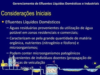 Gerenciamento de Efluentes Líquidos Domésticos e Industriais Efluentes Líquidos Domésticos Águas residuárias provenientes da utilização de água potável em zonas residenciais e comerciais; Caracterizam-se pela grande quantidade de matéria orgânica, nutrientes (nitrogênio e fósforo) e microorganismos; Podem conter microorganismos patogênicos provenientes de indivíduos doentes (propagação de doenças de veiculação hídrica); Considerações Iniciais 