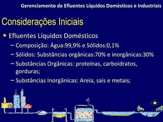 Gerenciamento de Efluentes Líquidos Domésticos e Industriais Efluentes Líquidos Domésticos Composição: Água:99,9% e Sólidos:0,1%  Sólidos: Substâncias orgânicas:70% e inorgânicas:30% Substâncias Orgânicas: proteínas, carboidratos, gorduras; Substâncias Inorgânicas: Areia, sais e metais; Considerações Iniciais 