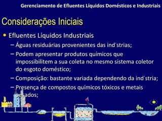 Gerenciamento de Efluentes Líquidos Domésticos e Industriais Efluentes Líquidos Industriais Águas residuárias provenientes das indústrias; Podem apresentar produtos químicos que impossibilitem a sua coleta no mesmo sistema coletor do esgoto doméstico; Composição: bastante variada dependendo da indústria; Presença de compostos químicos tóxicos e metais pesados; Considerações Iniciais 